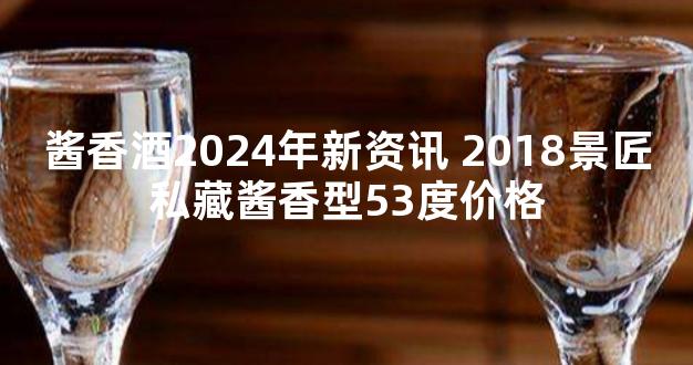 酱香酒2024年新资讯 2018景匠私藏酱香型53度价格